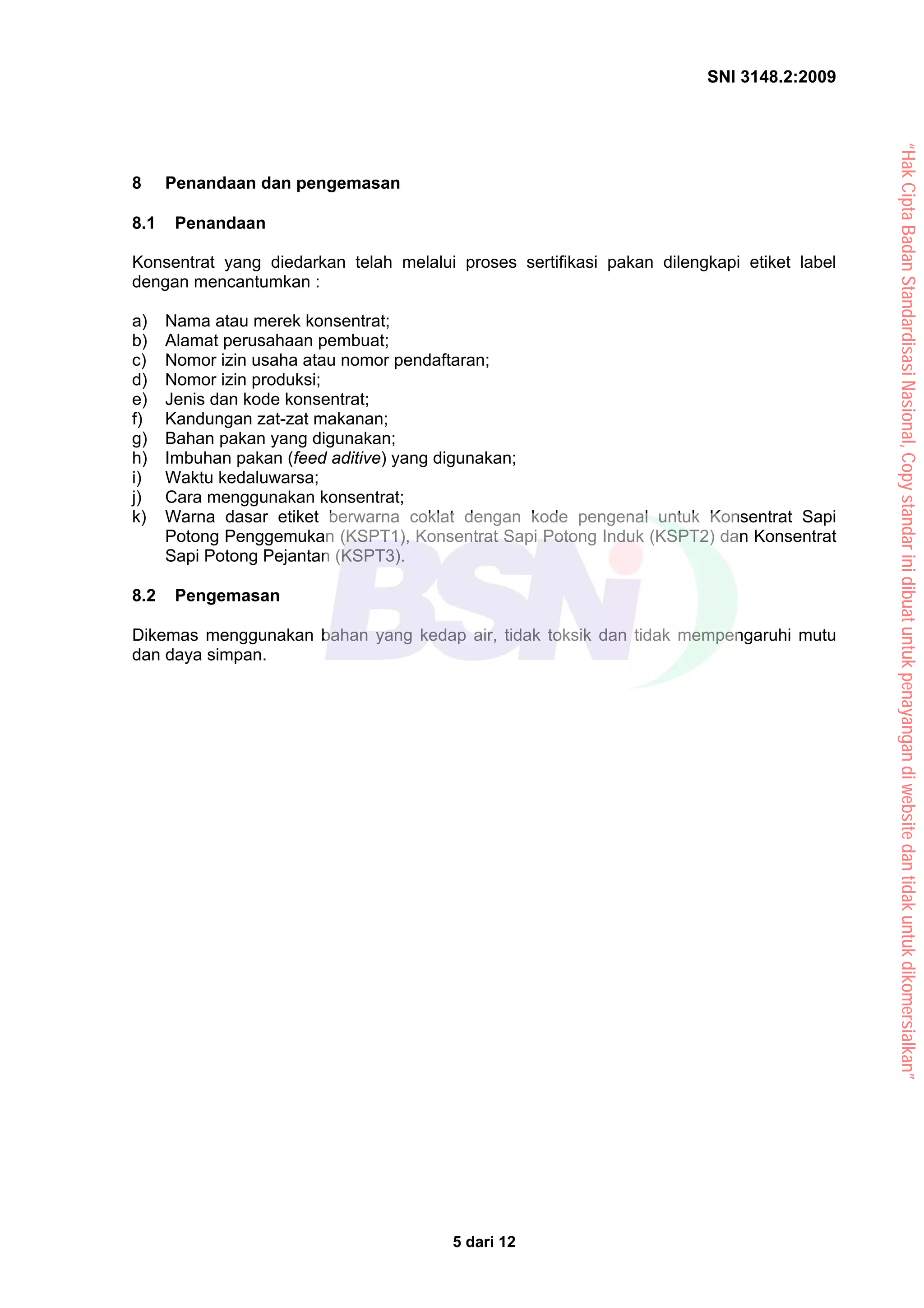 SNI 3148.2:2009
5 dari 12
8 Penandaan dan pengemasan
8.1 Penandaan
Konsentrat yang diedarkan telah melalui proses sertifikasi pakan dilengkapi etiket label
dengan mencantumkan :
a) Nama atau merek konsentrat;
b) Alamat perusahaan pembuat;
c) Nomor izin usaha atau nomor pendaftaran;
d) Nomor izin produksi;
e) Jenis dan kode konsentrat;
f) Kandungan zat-zat makanan;
g) Bahan pakan yang digunakan;
h) Imbuhan pakan (feed aditive) yang digunakan;
i) Waktu kedaluwarsa;
j) Cara menggunakan konsentrat;
k) Warna dasar etiket berwarna coklat dengan kode pengenal untuk Konsentrat Sapi
Potong Penggemukan (KSPT1), Konsentrat Sapi Potong Induk (KSPT2) dan Konsentrat
Sapi Potong Pejantan (KSPT3).
8.2 Pengemasan
Dikemas menggunakan bahan yang kedap air, tidak toksik dan tidak mempengaruhi mutu
dan daya simpan.
“Hak
Cipta
Badan
Standardisasi
Nasional,
Copy
standar
ini
dibuat
untuk
penayangan
di
website
dan
tidak
untuk
dikomersialkan”
 