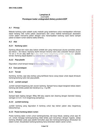 SNI 3148.2:2009
6 dari 12
Lampiran A
(normatif)
Penetapan kadar undegraded dietary protein/UDP
A.1 Prinsip
Metode kantong nylon adalah suatu metode yang sederhana untuk mendapatkan informasi
dasar tentang nilai nutrisi pakan (kecernaan) dan untuk melihat kemampuan ekosistem
rumen dalam mencerna pakan dengan cara menempatkan kantong nylon berisi sampel
pakan di dalam rumen selama waktu tertentu.
A.2 Alat
A.2.1 Kantong nylon
Kantong dibuat dari nylon atau bahan sintetik lain yang mempunyai ukuran porositas antara
20 mikron – 40 mikron. Kantong dijahit dengan benang nylon atau polyester dengan ukuran
12 cm x 14 cm atau lebih kecil atau lebih besar tergantung jumlah sampel dan spesies
ternak. Kantong dapat dipakai lagi selama tidak terdapat lobang.
A.2.2 Pipa plastik
Digunakan untuk tempat mengikat kantong-kantong nylon.
A.3 Cara penetapan
A.3.1 Ternak
Kambing, domba, sapi atau kerbau yang berfistula harus cukup besar untuk dapat dimasuki
kantong-kantong nylon dan pipa plastik.
A.3.2 Jumlah sampel
Jumlah sampel tergantung dari ukuran kantong. Sampel harus dapat bergerak bebas dalam
kantong (tak terlalu padat) dan beratnya 2 g – 5 g DM.
A.3.3 Sampel
Sampel telah digiling dengan Wiley Miil atau sejenis dan disaring dengan diameter lobang
saringan 2,5 cm– 5 cm tergantung sampelnya.
A.3.4 Jumlah kantong
Jumlah kantong yang digunakan 6 kantong untuk tiap bahan pakan atau tergantung
kebutuhannya.
A.3.5 Posisi kantong dalam rumen
Posisi kantong dalan rumen untuk kambing/domba, tali tutup fistula, sedang untuk sapi 40
cm. Untuk menjaga kantong-kantong tidak terlalu jauh bercampur dengan ingesta, setiap
kantong diikatkan pada pipa plastik kemudian pipa dan kantong-kantongnya dimasukan ke
dalam rumen. Diusahakan kantong-kantong harus terendam dalam cairan rumen.
“Hak
Cipta
Badan
Standardisasi
Nasional,
Copy
standar
ini
dibuat
untuk
penayangan
di
website
dan
tidak
untuk
dikomersialkan”
 