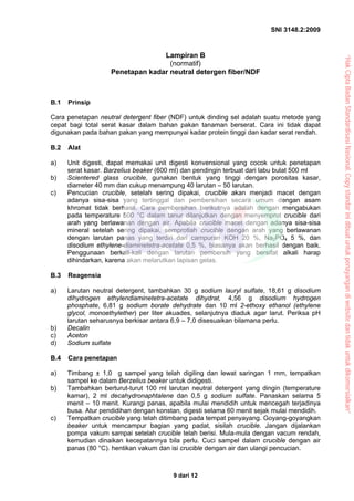 SNI 3148.2:2009
9 dari 12
Lampiran B
(normatif)
Penetapan kadar neutral detergen fiber/NDF
B.1 Prinsip
Cara penetapan neutral detergent fiber (NDF) untuk dinding sel adalah suatu metode yang
cepat bagi total serat kasar dalam bahan pakan tanaman berserat. Cara ini tidak dapat
digunakan pada bahan pakan yang mempunyai kadar protein tinggi dan kadar serat rendah.
B.2 Alat
a) Unit digesti, dapat memakai unit digesti konvensional yang cocok untuk penetapan
serat kasar. Barzelius beaker (600 ml) dan pendingin terbuat dari labu bulat 500 ml
b) Scientered glass crucible, gunakan bentuk yang tinggi dengan porositas kasar,
diameter 40 mm dan cukup menampung 40 larutan – 50 larutan.
c) Pencucian crucible, setelah sering dipakai, crucible akan menjadi macet dengan
adanya sisa-sisa yang tertinggal dan pembersihan secara umum dengan asam
khromat tidak berhasil. Cara pembersihan berikutnya adalah dengan mengabukan
pada temperature 500 °C dalam tanur dilanjutkan dengan menyemprot crucible dari
arah yang berlawanan dengan air. Apabila crucible macet dengan adanya sisa-sisa
mineral setelah sering dipakai, semprotlah crucible dengan arah yang berlawanan
dengan larutan panas yang terdiri dari campuran KOH 20 %, Na2PO4 5 %, dan
disodium ethylene-diaminetetra-acetate 0,5 %, biasanya akan berhasil dengan baik.
Penggunaan berkali-kali dengan larutan pembersih yang bersifat alkali harap
dihindarkan, karena akan melarutkan lapisan gelas.
B.3 Reagensia
a) Larutan neutral detergent, tambahkan 30 g sodium lauryl sulfate, 18,61 g disodium
dihydrogen ethylendiaminetetra-acetate dihydrat, 4,56 g disodium hydrogen
phosphate, 6,81 g sodium borate dehydrate dan 10 ml 2-ethoxy ethanol (ethylene
glycol, monoethylether) per liter akuades, selanjutnya diaduk agar larut. Periksa pH
larutan seharusnya berkisar antara 6,9 – 7,0 disesuaikan bilamana perlu.
b) Decalin
c) Aceton
d) Sodium sulfate
B.4 Cara penetapan
a) Timbang ± 1,0 g sampel yang telah digiling dan lewat saringan 1 mm, tempatkan
sampel ke dalam Berzelius beaker untuk didigesti.
b) Tambahkan berturut-turut 100 ml larutan neutral detergent yang dingin (temperature
kamar), 2 ml decahydronaphtalene dan 0,5 g sodium sulfate. Panaskan selama 5
menit – 10 menit. Kurangi panas, apabila mulai mendidih untuk mencegah terjadinya
busa. Atur pendidihan dengan konstan, digesti selama 60 menit sejak mulai mendidih.
c) Tempatkan crucible yang telah ditimbang pada tempat penyayang. Goyang-goyangkan
beaker untuk mencampur bagian yang padat, sisilah crucible. Jangan dijalankan
pompa vakum sampai setelah crucible telah berisi. Mula-mula dengan vacum rendah,
kemudian dinaikan kecepatannya bila perlu. Cuci sampel dalam crucible dengan air
panas (80 °C). hentikan vakum dan isi crucible dengan air dan ulangi pencucian.
“Hak
Cipta
Badan
Standardisasi
Nasional,
Copy
standar
ini
dibuat
untuk
penayangan
di
website
dan
tidak
untuk
dikomersialkan”
 