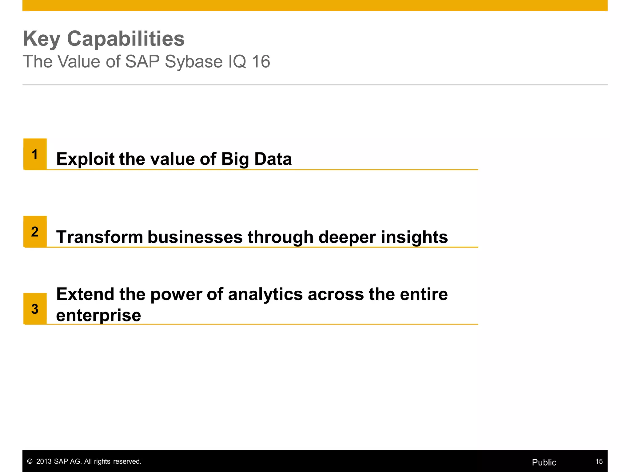 © 2013 SAP AG. All rights reserved. 15Public
Key Capabilities
The Value of SAP Sybase IQ 16
Extend the power of analytics across the entire
enterprise
Exploit the value of Big Data
Transform businesses through deeper insights
1
2
3
 