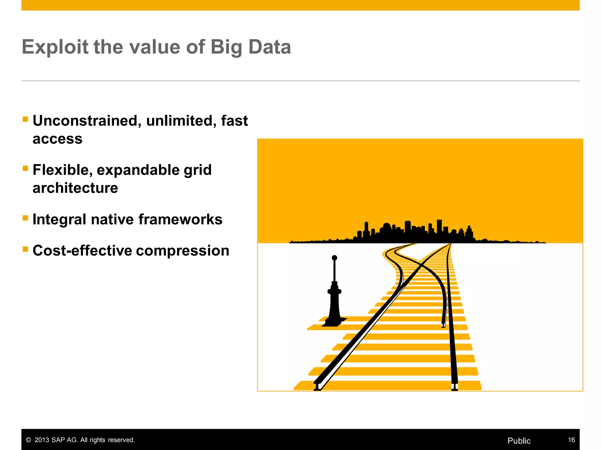 © 2013 SAP AG. All rights reserved. 16Public
Exploit the value of Big Data
 Unconstrained, unlimited, fast
access
 Flexible, expandable grid
architecture
 Integral native frameworks
 Cost-effective compression
 
