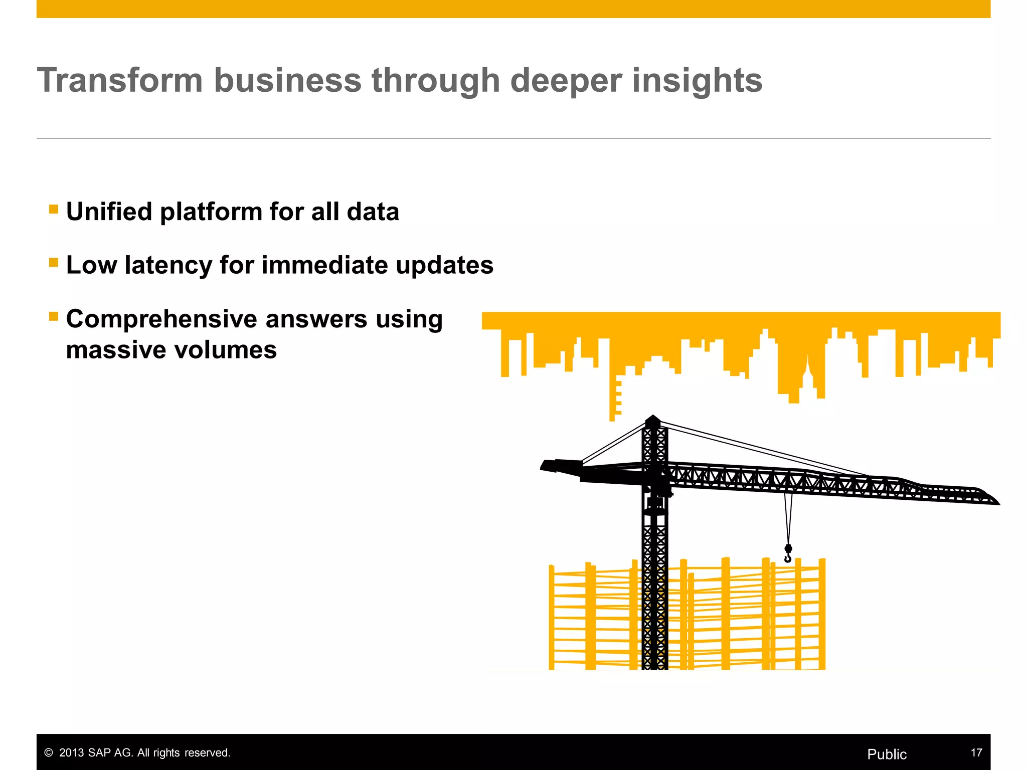 © 2013 SAP AG. All rights reserved. 17Public
Transform business through deeper insights
 Unified platform for all data
 Low latency for immediate updates
 Comprehensive answers using
massive volumes
 