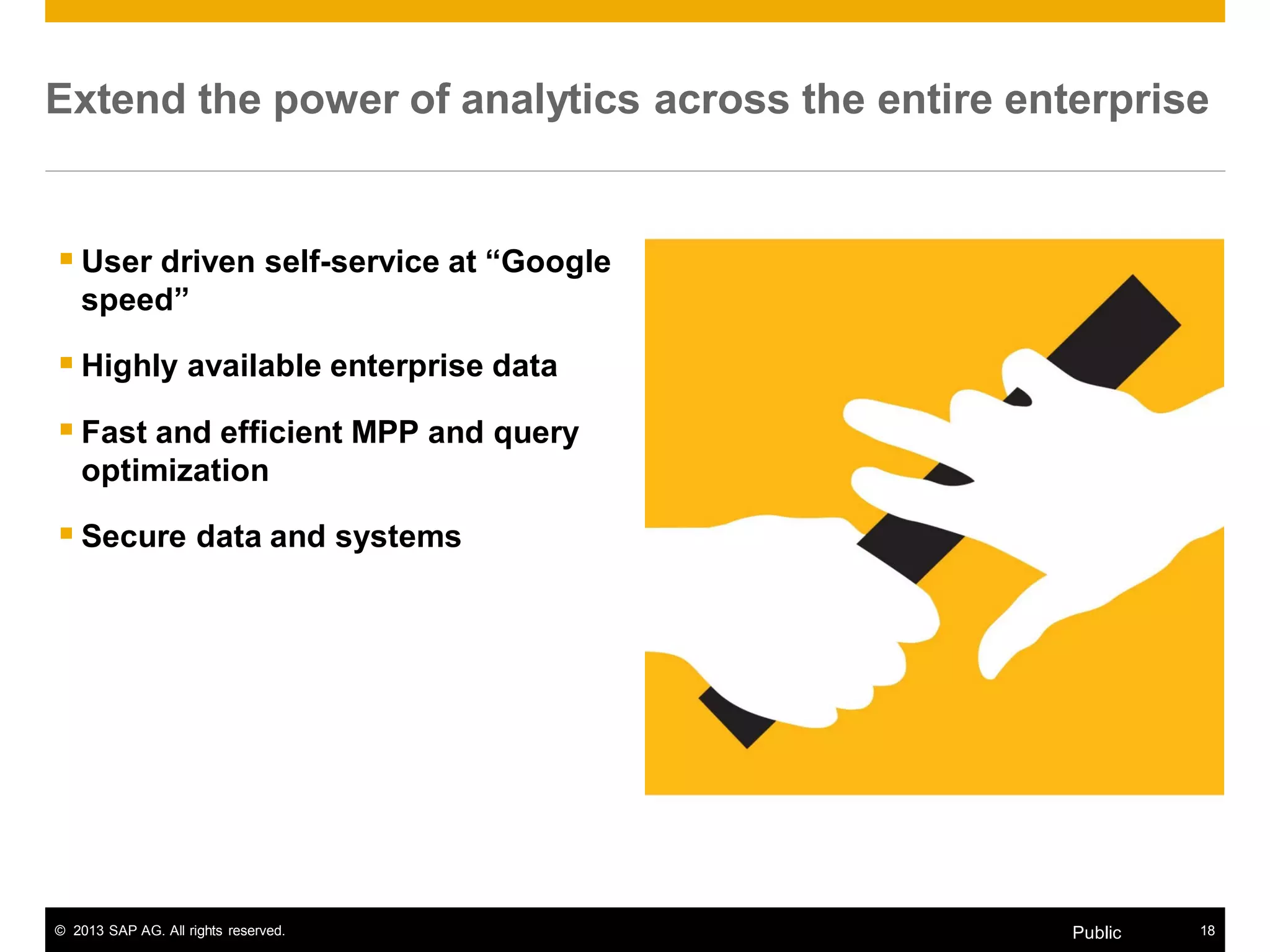 © 2013 SAP AG. All rights reserved. 18Public
Extend the power of analytics across the entire enterprise
 User driven self-service at “Google
speed”
 Highly available enterprise data
 Fast and efficient MPP and query
optimization
 Secure data and systems
 