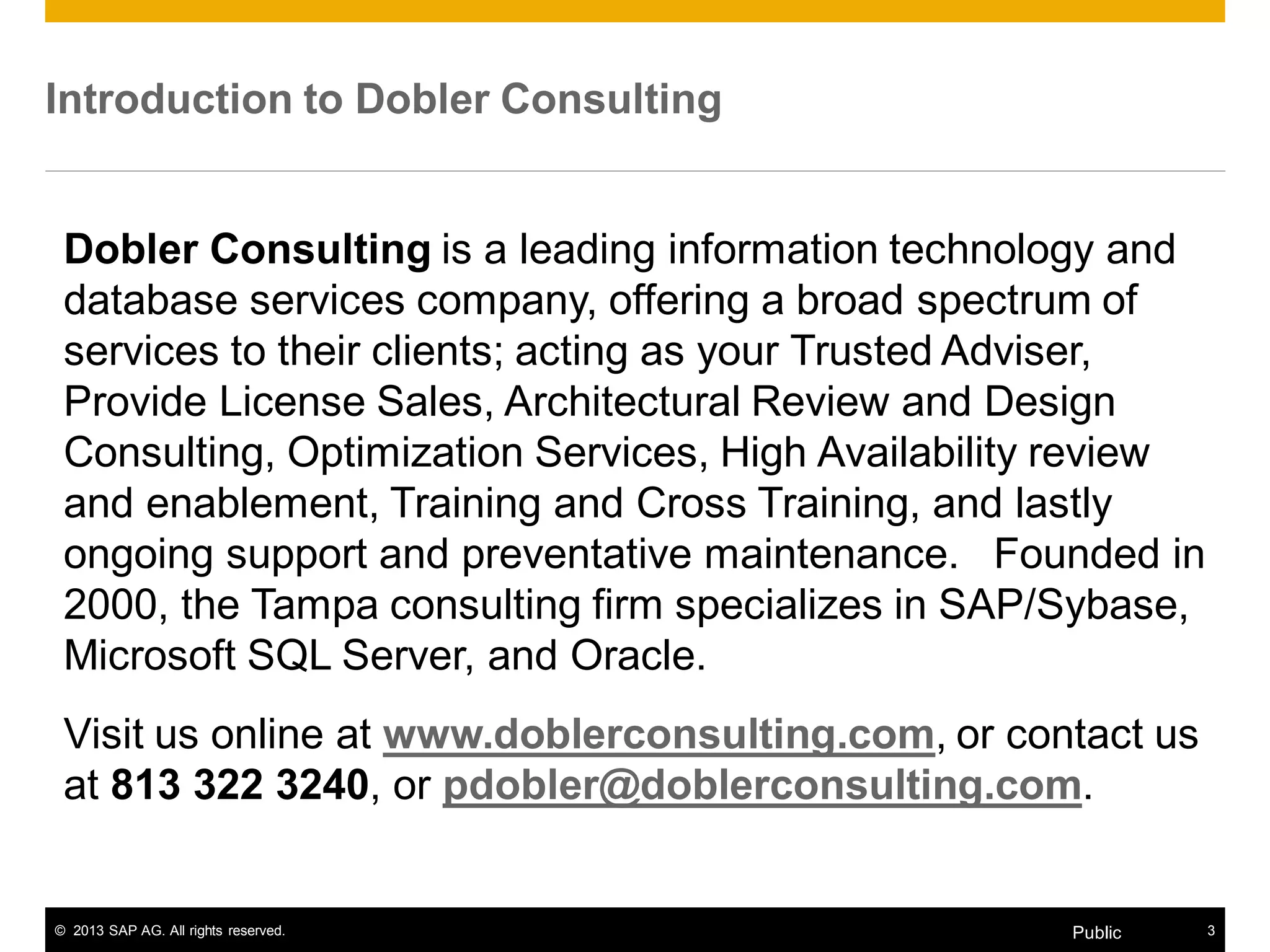 © 2013 SAP AG. All rights reserved. 3Public
Introduction to Dobler Consulting
Dobler Consulting is a leading information technology and
database services company, offering a broad spectrum of
services to their clients; acting as your Trusted Adviser,
Provide License Sales, Architectural Review and Design
Consulting, Optimization Services, High Availability review
and enablement, Training and Cross Training, and lastly
ongoing support and preventative maintenance. Founded in
2000, the Tampa consulting firm specializes in SAP/Sybase,
Microsoft SQL Server, and Oracle.
Visit us online at www.doblerconsulting.com, or contact us
at 813 322 3240, or pdobler@doblerconsulting.com.
 