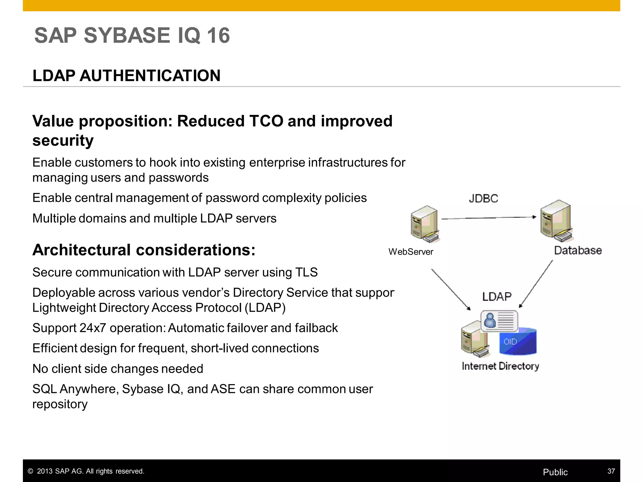 © 2013 SAP AG. All rights reserved. 37Public
SAP SYBASE IQ 16
LDAP AUTHENTICATION
Value proposition: Reduced TCO and improved
security
Enable customers to hook into existing enterprise infrastructures for
managing users and passwords
Enable central management of password complexity policies
Multiple domains and multiple LDAP servers
Architectural considerations:
Secure communication with LDAP server using TLS
Deployable across various vendor’s Directory Service that supports
Lightweight Directory Access Protocol (LDAP)
Support 24x7 operation:Automatic failover and failback
Efficient design for frequent, short-lived connections
No client side changes needed
SQL Anywhere, Sybase IQ, and ASE can share common user
repository
WebServer
 