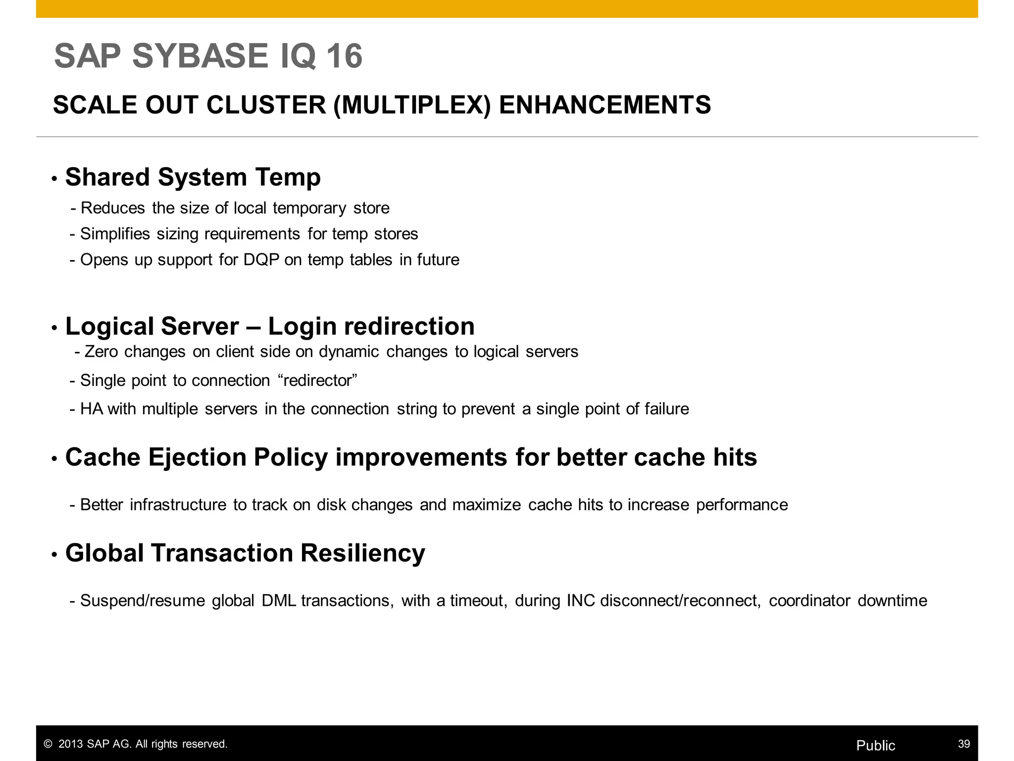© 2013 SAP AG. All rights reserved. 39Public
SAP SYBASE IQ 16
SCALE OUT CLUSTER (MULTIPLEX) ENHANCEMENTS
• Shared System Temp
- Reduces the size of local temporary store
- Simplifies sizing requirements for temp stores
- Opens up support for DQP on temp tables in future
• Logical Server – Login redirection
- Zero changes on client side on dynamic changes to logical servers
- Single point to connection “redirector”
- HA with multiple servers in the connection string to prevent a single point of failure
• Cache Ejection Policy improvements for better cache hits
- Better infrastructure to track on disk changes and maximize cache hits to increase performance
• Global Transaction Resiliency
- Suspend/resume global DML transactions, with a timeout, during INC disconnect/reconnect, coordinator downtime
 