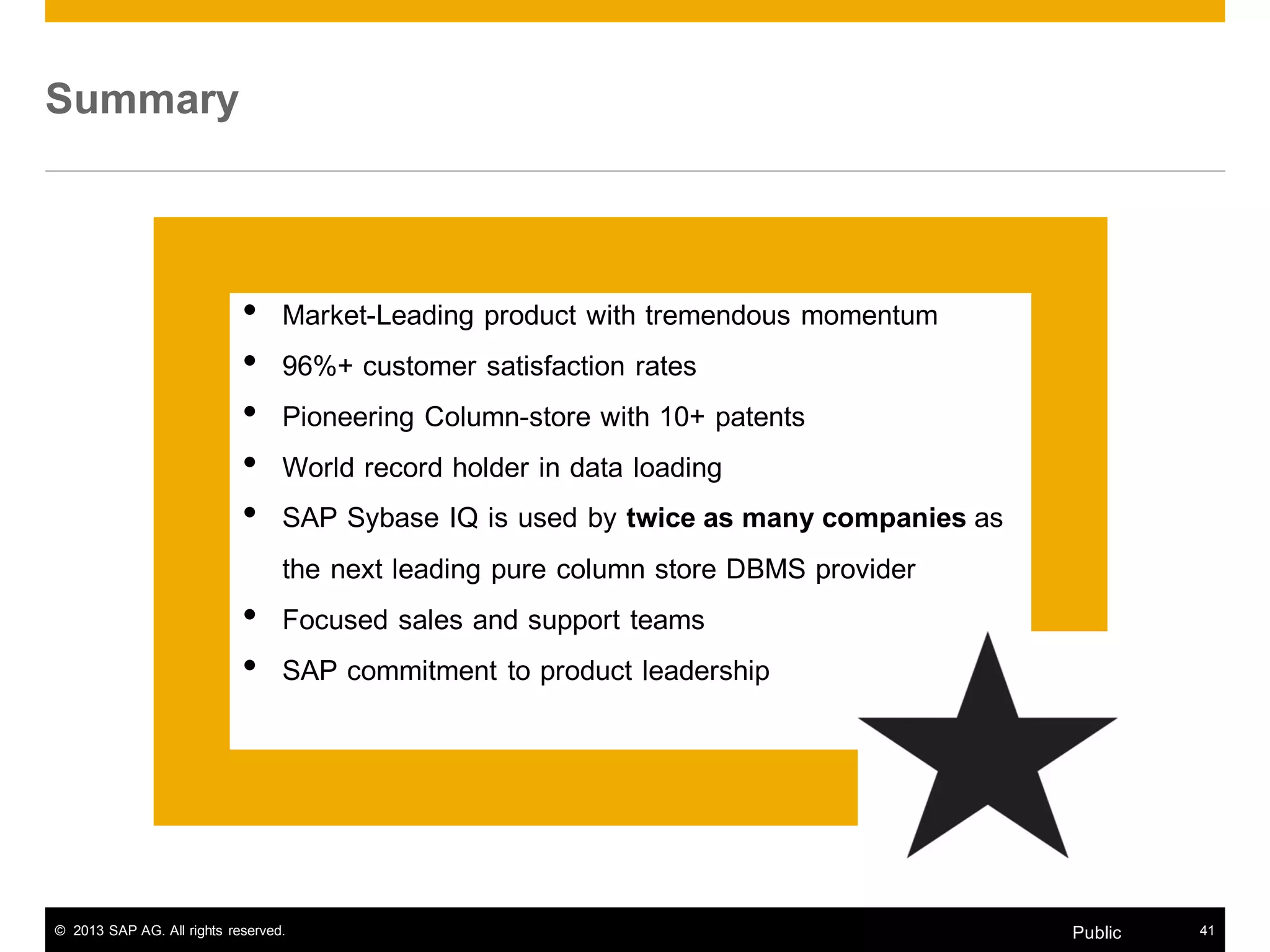 © 2013 SAP AG. All rights reserved. 41Public
Summary
• Market-Leading product with tremendous momentum
• 96%+ customer satisfaction rates
• Pioneering Column-store with 10+ patents
• World record holder in data loading
• SAP Sybase IQ is used by twice as many companies as
the next leading pure column store DBMS provider
• Focused sales and support teams
• SAP commitment to product leadership
 