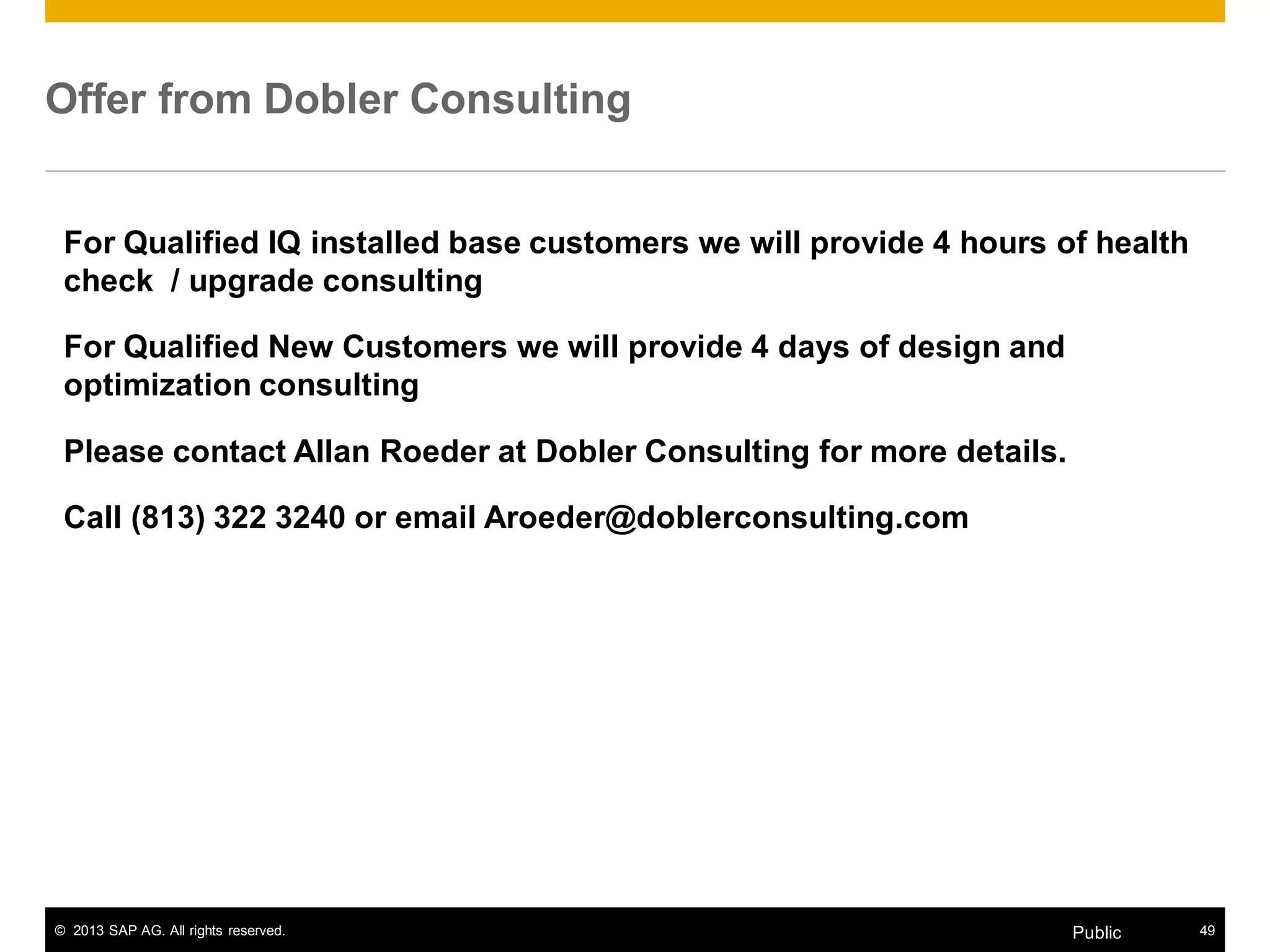 © 2013 SAP AG. All rights reserved. 49Public
Offer from Dobler Consulting
For Qualified IQ installed base customers we will provide 4 hours of health
check / upgrade consulting
For Qualified New Customers we will provide 4 days of design and
optimization consulting
Please contact Allan Roeder at Dobler Consulting for more details.
Call (813) 322 3240 or email Aroeder@doblerconsulting.com
 