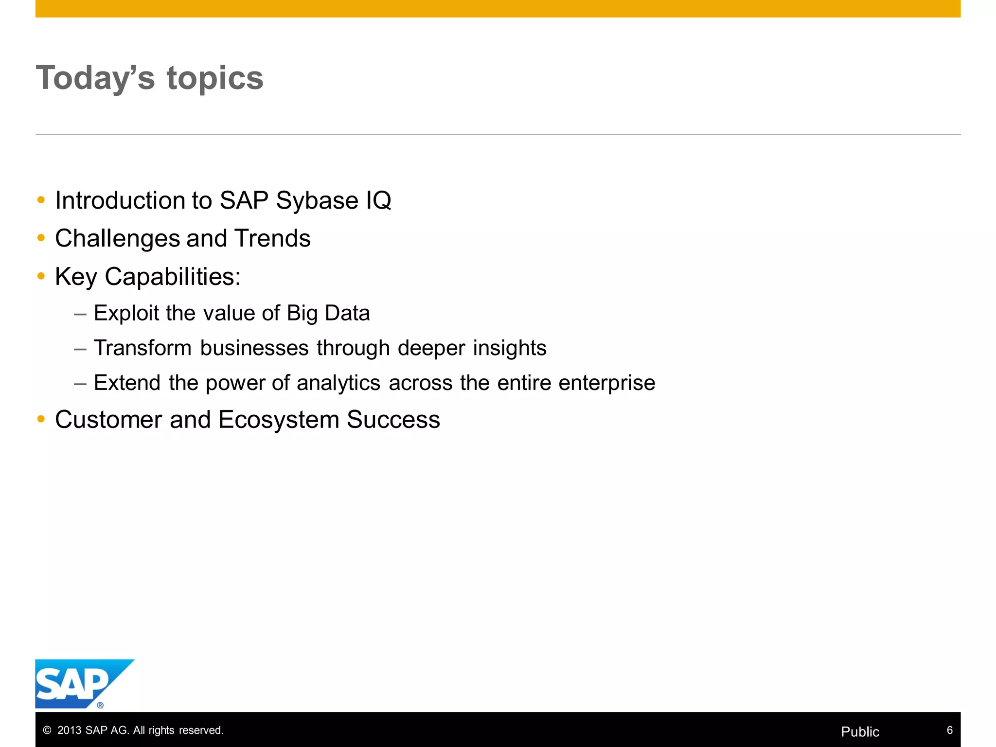 © 2013 SAP AG. All rights reserved. 6Public
Today’s topics
 Introduction to SAP Sybase IQ
 Challenges and Trends
 Key Capabilities:
– Exploit the value of Big Data
– Transform businesses through deeper insights
– Extend the power of analytics across the entire enterprise
 Customer and Ecosystem Success
 