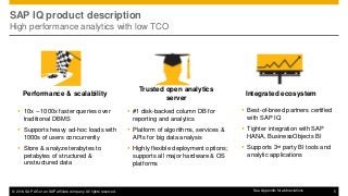 © 2014 SAP AG or an SAP affiliate company. All rights reserved. 5
SAP IQ product description
High performance analytics with low TCO
 10x – 1000x faster queries over
traditional DBMS
 Supports heavy ad-hoc loads with
1000s of users concurrently
 Store & analyze terabytes to
petabytes of structured &
unstructured data
Performance & scalability
 Best-of-breed partners certified
with SAP IQ
 Tighter integration with SAP
HANA, BusinessObjects BI
 Supports 3rd party BI tools and
analytic applications
Integrated ecosystem
 #1 disk-backed column DB for
reporting and analytics
 Platform of algorithms, services &
APIs for big data analysis
 Highly flexible deployment options;
supports all major hardware & OS
platforms
Trusted open analytics
server
See Appendix for abbreviations
 