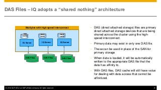 © 2014 SAP AG or an SAP affiliate company. All rights reserved. 21
Multiplex with high speed interconnect
IQ Server
DAS Files – IQ adopts a “shared nothing” architecture
• DAS (direct attached storage) files are primary
direct attached storage devices that are being
shared across the cluster using the high-
speed interconnect.
• Primary data may exist in only one DAS file.
• These can be used in place of the SAN for
primary storage
• When data is loaded, it will be automatically
written to the appropriate DAS file that the
data has affinity to.
• With DAS files, DAS cache will still have value
for dealing with data access that cannot be
affinitized.
DAS Files DAS Files DAS Files
DAS
cache
DAS
cache
DAS
cache
IQ Server IQ Server
 
