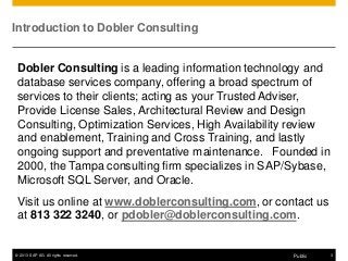 © 2013 SAP AG. All rights reserved. 3Public
Introduction to Dobler Consulting
Dobler Consulting is a leading information technology and
database services company, offering a broad spectrum of
services to their clients; acting as your Trusted Adviser,
Provide License Sales, Architectural Review and Design
Consulting, Optimization Services, High Availability review
and enablement, Training and Cross Training, and lastly
ongoing support and preventative maintenance. Founded in
2000, the Tampa consulting firm specializes in SAP/Sybase,
Microsoft SQL Server, and Oracle.
Visit us online at www.doblerconsulting.com, or contact us
at 813 322 3240, or pdobler@doblerconsulting.com.
 