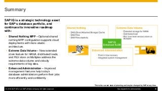 © 2014 SAP AG or an SAP affiliate company. All rights reserved. 39
Summary
SAP IQ is a strategic technology asset
for SAP’s database portfolio, and
continues its innovative roadmap
with:
 Shared Nothing MPP – Optional shared
nothing MPP configuration supports cloud
deployments with more elastic
architecture.
 Extreme Data Volume – New extended
store feature for HANA, distributed loads,
and RLV store on Multiplex address the
extreme data volume and velocity
requirements of big data.
 Enhanced Administration – Improved
management features help today’s
database administrators perform their jobs
more efficiently and confidently.
This is the current state of planning and may be changed by SAP at any time.
See Appendix for abbreviations
 