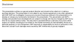 © 2014 SAP AG or an SAP affiliate company. All rights reserved. 2
Disclaimer
This presentation outlines our general product direction and should not be relied on in making a
purchase decision. This presentation is not subject to your license agreement or any other agreement
with SAP. SAP has no obligation to pursue any course of business outlined in this presentation or to
develop or release any functionality mentioned in this presentation. This presentation and SAP's
strategy and possible future developments are subject to change and may be changed by SAP at any
time for any reason without notice. This document is provided without a warranty of any kind, either
express or implied, including but not limited to, the implied warranties of merchantability, fitness for a
particular purpose, or non-infringement. SAP assumes no responsibility for errors or omissions in this
document, except if such damages were caused by SAP intentionally or grossly negligent.
 