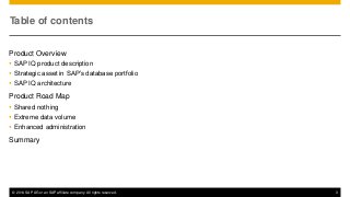 © 2014 SAP AG or an SAP affiliate company. All rights reserved. 3
Table of contents
Product Overview
 SAP IQ product description
 Strategic asset in SAP’s database portfolio
 SAP IQ architecture
Product Road Map
 Shared nothing
 Extreme data volume
 Enhanced administration
Summary
 