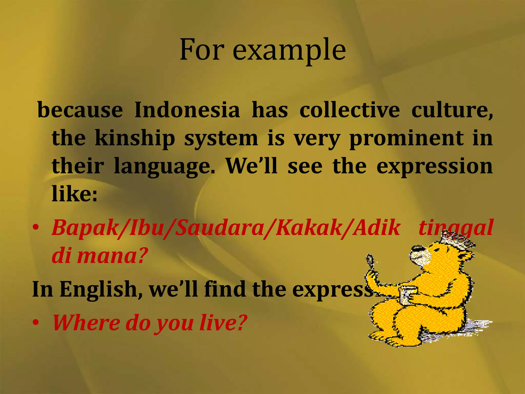For example
because Indonesia has collective culture,
the kinship system is very prominent in
their language. We’ll see the expression
like:
• Bapak/Ibu/Saudara/Kakak/Adik tinggal
di mana?
In English, we’ll find the expression as:
• Where do you live?

 