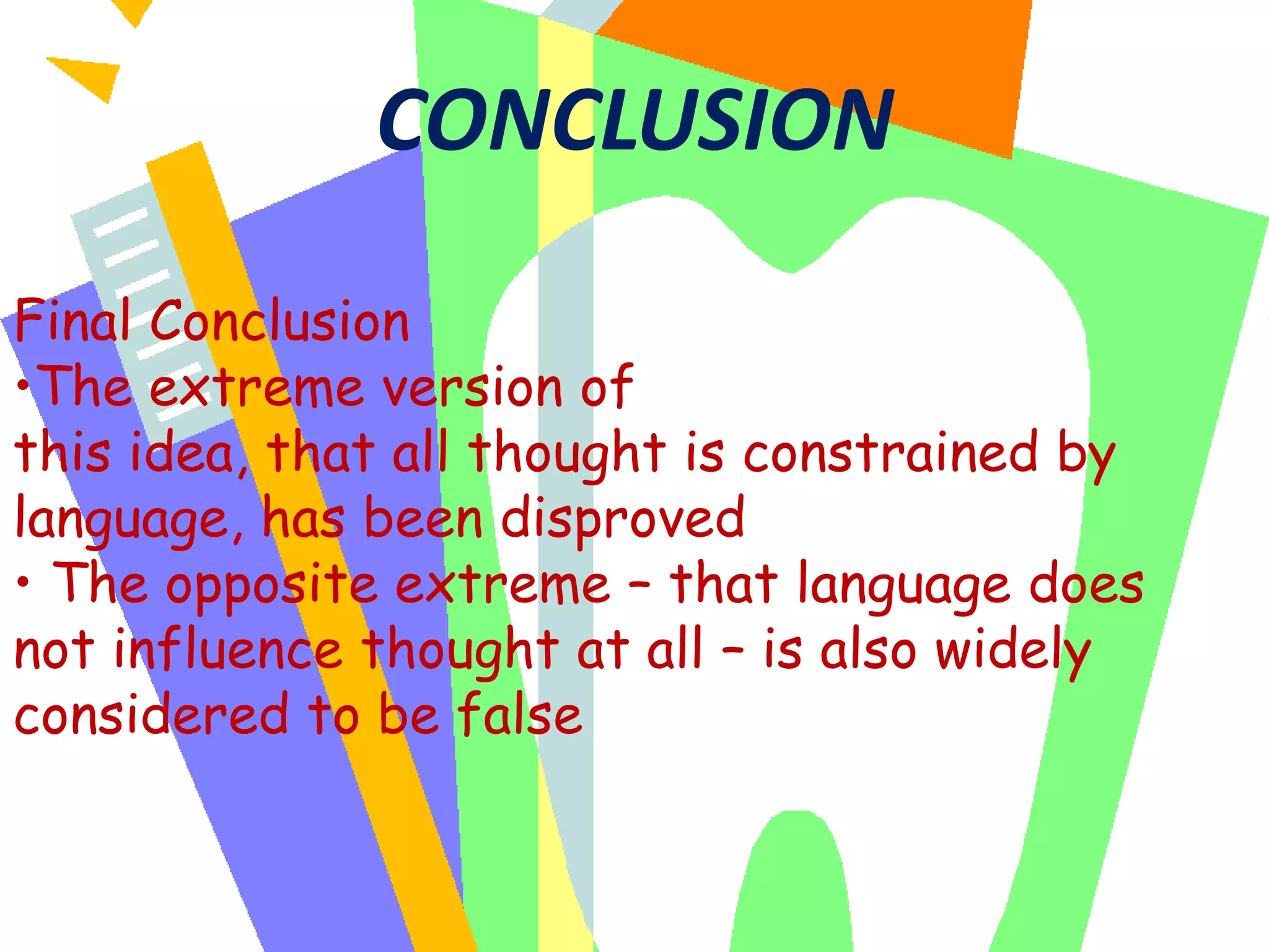 CONCLUSION
Final Conclusion
•The extreme version of
this idea, that all thought is constrained by
language, has been disproved
• The opposite extreme – that language does
not influence thought at all – is also widely
considered to be false

 