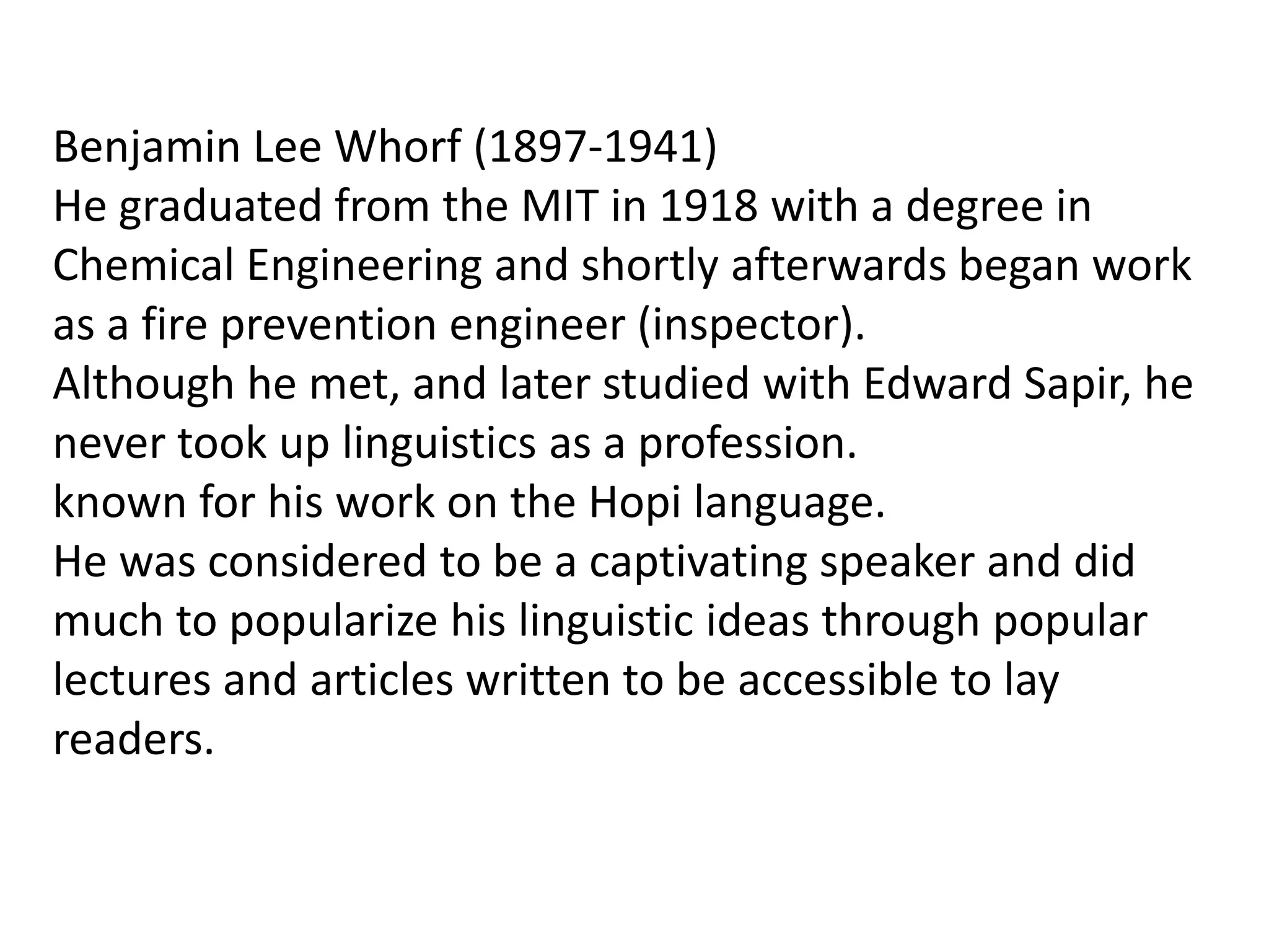 Benjamin Lee Whorf (1897-1941)
He graduated from the MIT in 1918 with a degree in
Chemical Engineering and shortly afterwards began work
as a fire prevention engineer (inspector).
Although he met, and later studied with Edward Sapir, he
never took up linguistics as a profession.
known for his work on the Hopi language.
He was considered to be a captivating speaker and did
much to popularize his linguistic ideas through popular
lectures and articles written to be accessible to lay
readers.

 