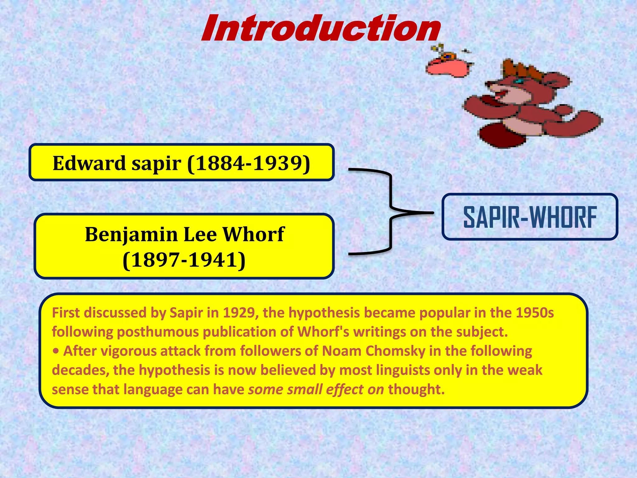 Introduction

Edward sapir (1884-1939)

Benjamin Lee Whorf
(1897-1941)

SAPIR-WHORF

First discussed by Sapir in 1929, the hypothesis became popular in the 1950s
following posthumous publication of Whorf's writings on the subject.
• After vigorous attack from followers of Noam Chomsky in the following
decades, the hypothesis is now believed by most linguists only in the weak
sense that language can have some small effect on thought.

 