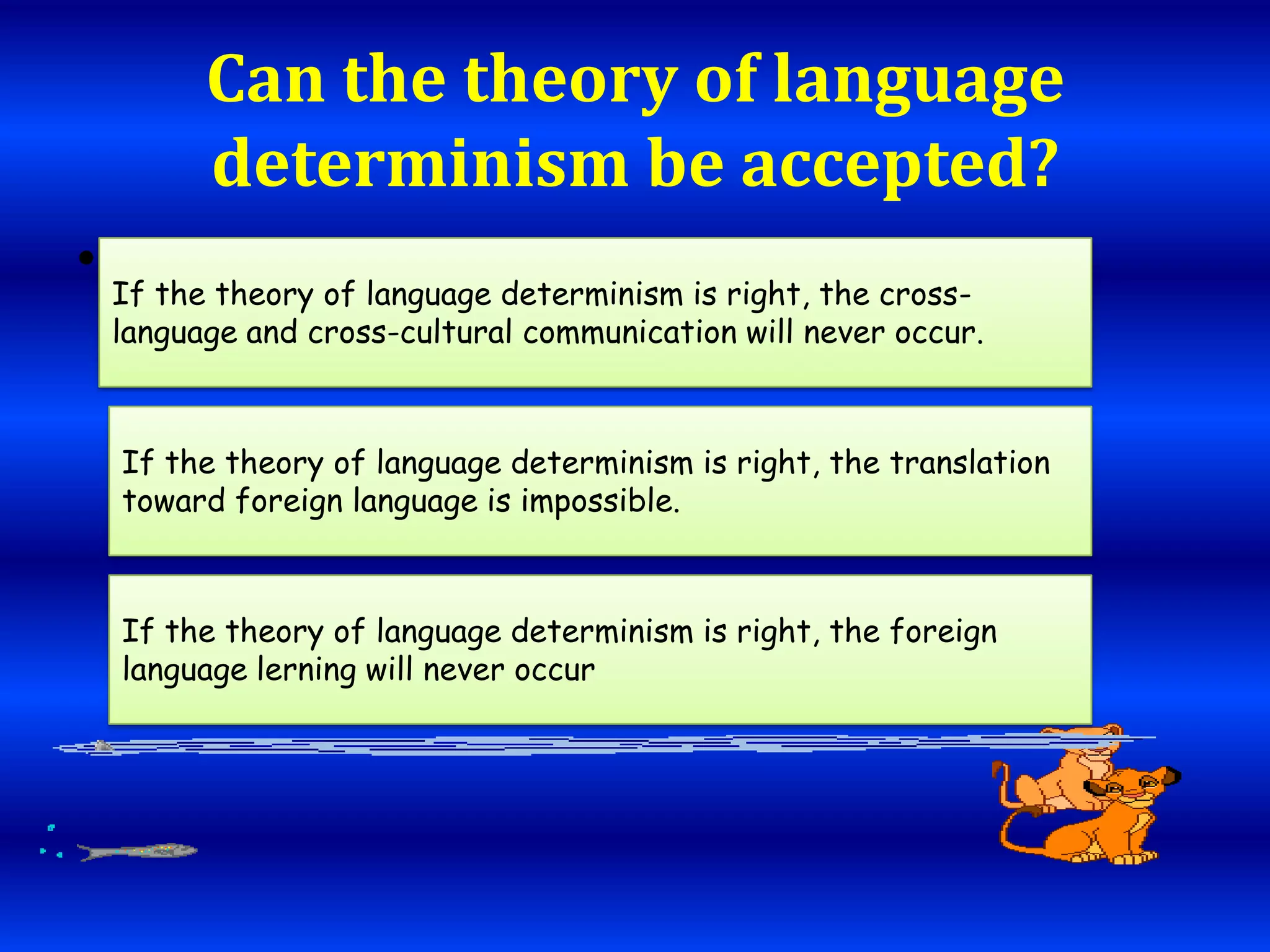 Can the theory of language
determinism be accepted?
• If the theory of language determinism is right, the cross.

language and cross-cultural communication will never occur.

If the theory of language determinism is right, the translation
toward foreign language is impossible.

If the theory of language determinism is right, the foreign
language lerning will never occur

 