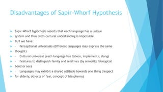 Disadvantages of Sapir-Whorf Hypothesis
Sapir-Whorf hypothesis asserts that each language has a unique
system and thus cross-cultural undertanding is impossible.
BUT we have:
– Perceptional universsals (different languages may express the same
thought)
– Cultural universal (each language has taboos, implements, slang)
– Features to distinguish family and relatives (by seniority, biological
bond or sex)
– Languages may exhibit a shared attitude towards one thing (respect
for elderly, objects of fear, concept of blasphemy)
 
