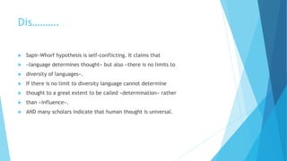 Dis……….
Sapir-Whorf hypothesis is self-conflicting. It claims that
«language determines thought» but also «there is no limits to
diversity of languages».
If there is no limit to diversity language cannot determine
thought to a great extent to be called «determination» rather
than «influence».
AND many scholars indicate that human thought is universal.
 