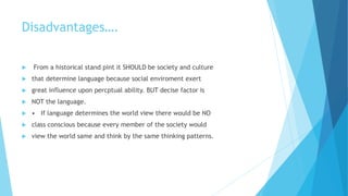 Disadvantages….
From a historical stand pint it SHOULD be society and culture
that determine language because social enviroment exert
great influence upon percptual ability. BUT decise factor is
NOT the language.
• If language determines the world view there would be NO
class conscious because every member of the society would
view the world same and think by the same thinking patterns.
 