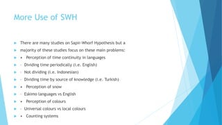 More Use of SWH
There are many studies on Sapir-Whorf Hypothesis but a
majority of these studies focus on these main problems:
• Perception of time continuity in languages
– Dividing time periodically (i.e. English)
– Not dividing (i.e. Indonesian)
– Dividing time by source of knowledge (i.e. Turkish)
• Perception of snow
– Eskimo languages vs English
• Perception of colours
– Universal colours vs local colours
• Counting systems
 