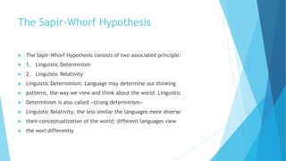 The Sapir-Whorf Hypothesis
The Sapir-Whorf Hypothesis consists of two associated principle:
1. Linguistic Determinism
2. Linguistic Relativity
Linguistic Determinism: Language may determine our thinking
patterns, the way we view and think about the world. Linguistic
Determinism is also called «strong determinism»
Linguistic Relativity: the less similar the languages more diverse
their conceptualization of the world; different languages view
the worl differently.
 