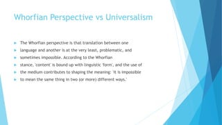 Whorfian Perspective vs Universalism
The Whorfian perspective is that translation between one
language and another is at the very least, problematic, and
sometimes impossible. According to the Whorfian
stance, 'content' is bound up with linguistic 'form', and the use of
the medium contributes to shaping the meaning: 'it is impossible
to mean the same thing in two (or more) different ways.'
 