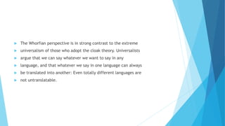 The Whorfian perspective is in strong contrast to the extreme
universalism of those who adopt the cloak theory. Universalists
argue that we can say whatever we want to say in any
language, and that whatever we say in one language can always
be translated into another: Even totally different languages are
not untranslatable.
 