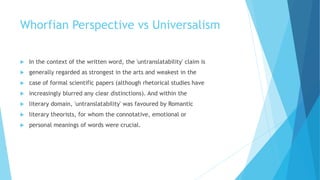 Whorfian Perspective vs Universalism
In the context of the written word, the 'untranslatability' claim is
generally regarded as strongest in the arts and weakest in the
case of formal scientific papers (although rhetorical studies have
increasingly blurred any clear distinctions). And within the
literary domain, 'untranslatability' was favoured by Romantic
literary theorists, for whom the connotative, emotional or
personal meanings of words were crucial.
 