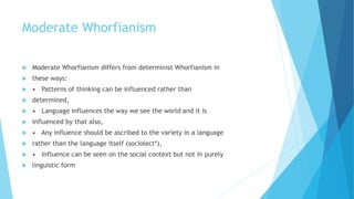 Moderate Whorfianism
Moderate Whorfianism differs from determinist Whorfianism in
these ways:
• Patterns of thinking can be influenced rather than
determined,
• Language influences the way we see the world and it is
influenced by that also,
• Any influence should be ascribed to the variety in a language
rather than the language itself (sociolect*),
• Influence can be seen on the social context but not in purely
linguistic form
 