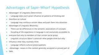 Advantages of Sapir-Whorf Hypothesis
Advantages* of Linguistics Determinism:
– Language does exert great influence on patterns of thinking and
therefore on culture
– Language may reinforce certain ideas and push them into attention
Advantages of Linguistic Relativity:
– There can be differences in the semantic associations of concepts
– Encoding of life experience in language is not exclusively accessible to
everyone but only to members of that certain social group
– Linguistic structure doesn’t constrain what people think but only
influence what they routinely think
– Language reflects cultural preoccupations
«Advantage» means in this context generally accepted or proved part of
SWH.
 