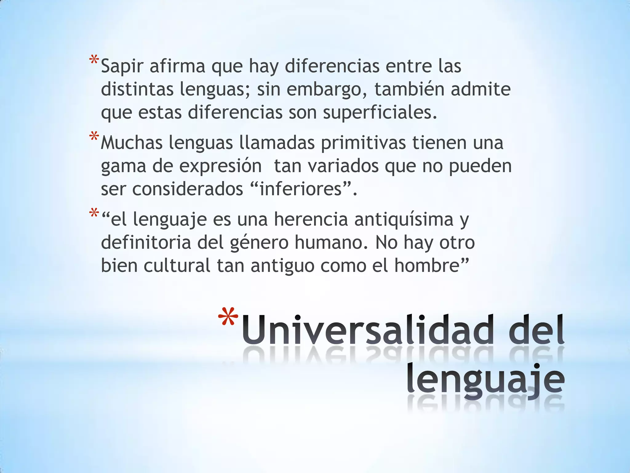 * Sapir afirma que hay diferencias entre las
 distintas lenguas; sin embargo, también admite
 que estas diferencias son superficiales.
* Muchas lenguas llamadas primitivas tienen una
 gama de expresión tan variados que no pueden
 ser considerados “inferiores”.
* “el lenguaje es una herencia antiquísima y
 definitoria del género humano. No hay otro
 bien cultural tan antiguo como el hombre”


               *
 