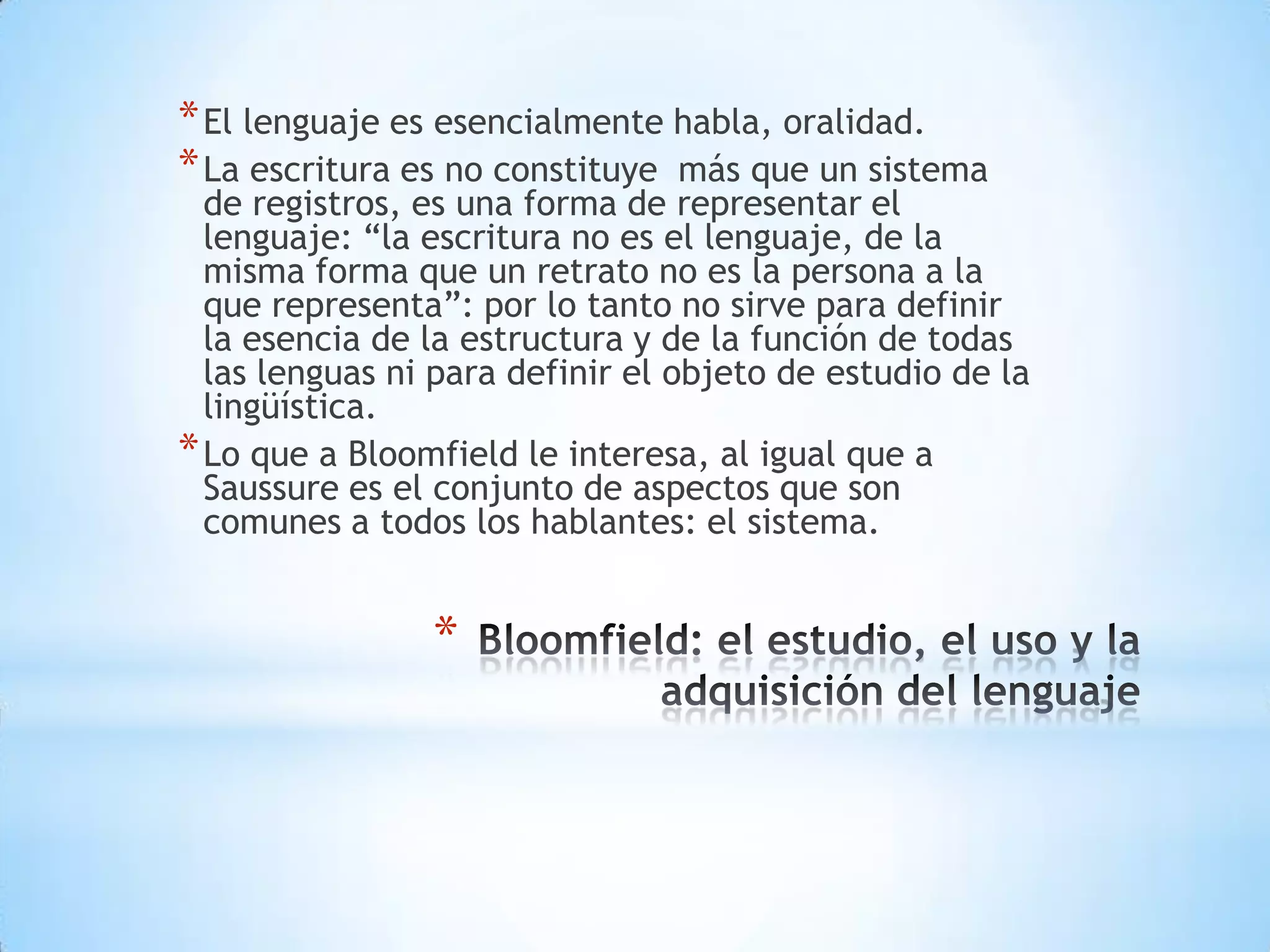 * El lenguaje es esencialmente habla, oralidad.
* La escritura es no constituye más que un sistema
  de registros, es una forma de representar el
  lenguaje: “la escritura no es el lenguaje, de la
  misma forma que un retrato no es la persona a la
  que representa”: por lo tanto no sirve para definir
  la esencia de la estructura y de la función de todas
  las lenguas ni para definir el objeto de estudio de la
  lingüística.
* Lo que a Bloomfield le interesa, al igual que a
  Saussure es el conjunto de aspectos que son
  comunes a todos los hablantes: el sistema.


                *
 