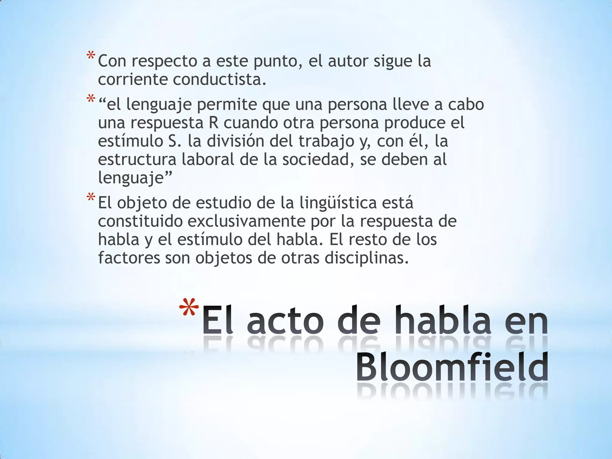 * Con respecto a este punto, el autor sigue la
  corriente conductista.
* “el lenguaje permite que una persona lleve a cabo
  una respuesta R cuando otra persona produce el
  estímulo S. la división del trabajo y, con él, la
  estructura laboral de la sociedad, se deben al
  lenguaje”
* El objeto de estudio de la lingüística está
  constituido exclusivamente por la respuesta de
  habla y el estímulo del habla. El resto de los
  factores son objetos de otras disciplinas.



            *
 