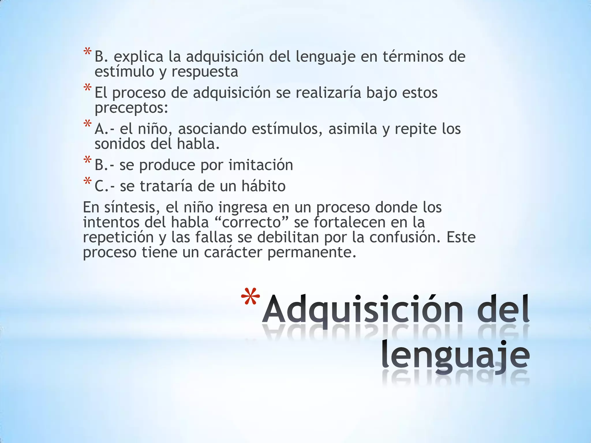 * B. explica la adquisición del lenguaje en términos de
  estímulo y respuesta
* El proceso de adquisición se realizaría bajo estos
  preceptos:
* A.- el niño, asociando estímulos, asimila y repite los
  sonidos del habla.
* B.- se produce por imitación
* C.- se trataría de un hábito
En síntesis, el niño ingresa en un proceso donde los
intentos del habla “correcto” se fortalecen en la
repetición y las fallas se debilitan por la confusión. Este
proceso tiene un carácter permanente.



                       *
 