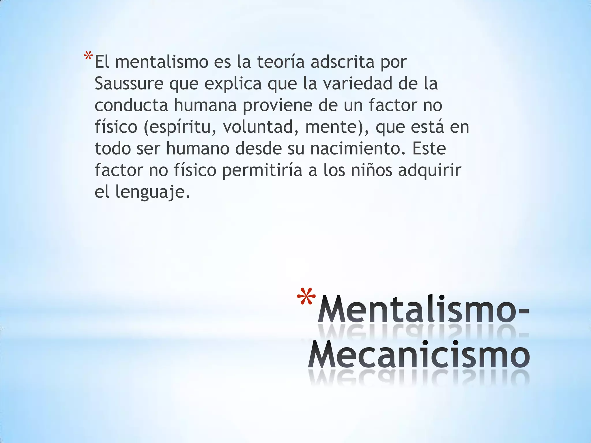 * El mentalismo es la teoría adscrita por
 Saussure que explica que la variedad de la
 conducta humana proviene de un factor no
 físico (espíritu, voluntad, mente), que está en
 todo ser humano desde su nacimiento. Este
 factor no físico permitiría a los niños adquirir
 el lenguaje.




                          *
 