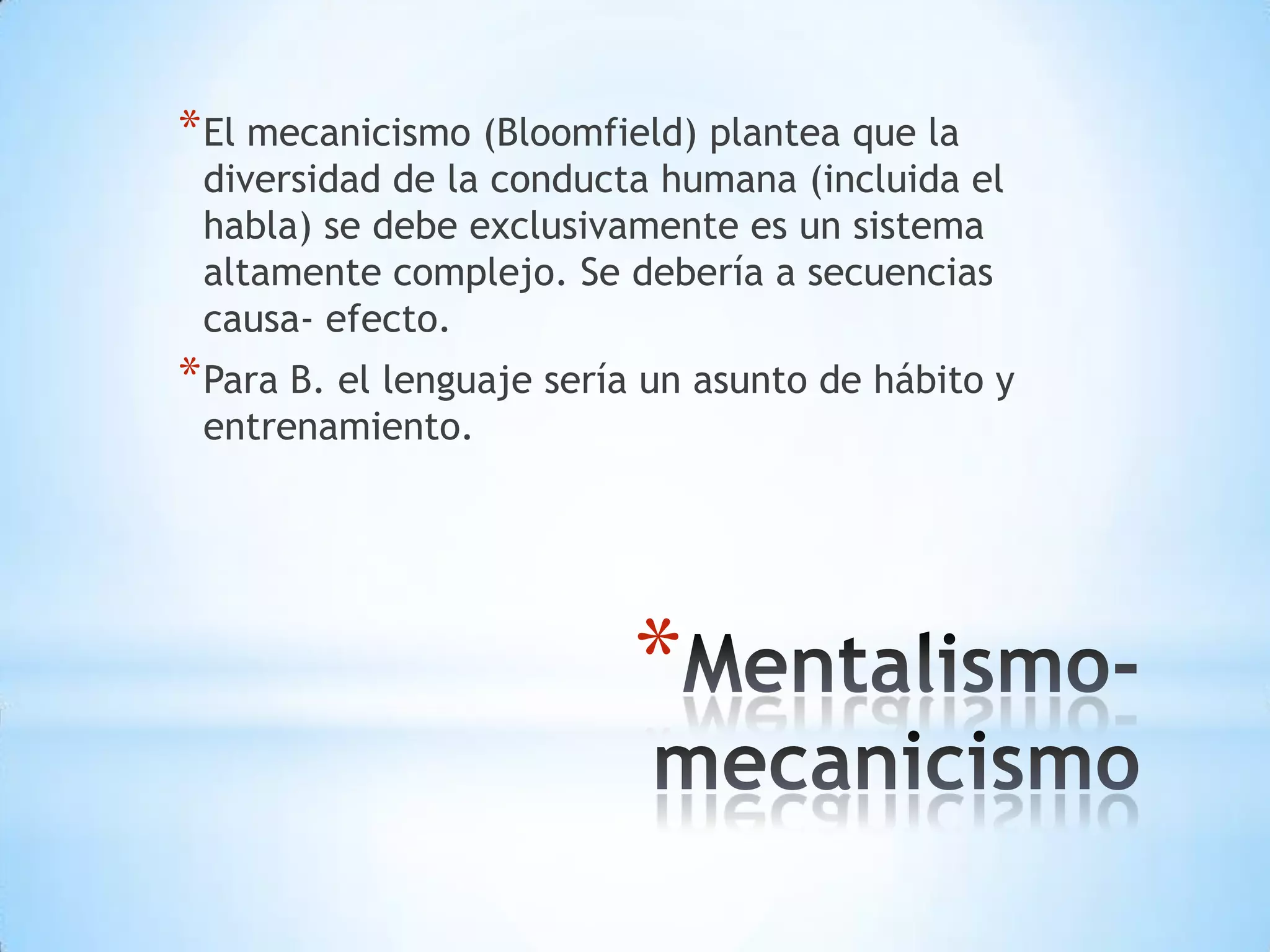 * El mecanicismo (Bloomfield) plantea que la
 diversidad de la conducta humana (incluida el
 habla) se debe exclusivamente es un sistema
 altamente complejo. Se debería a secuencias
 causa- efecto.
* Para B. el lenguaje sería un asunto de hábito y
 entrenamiento.




                          *
 