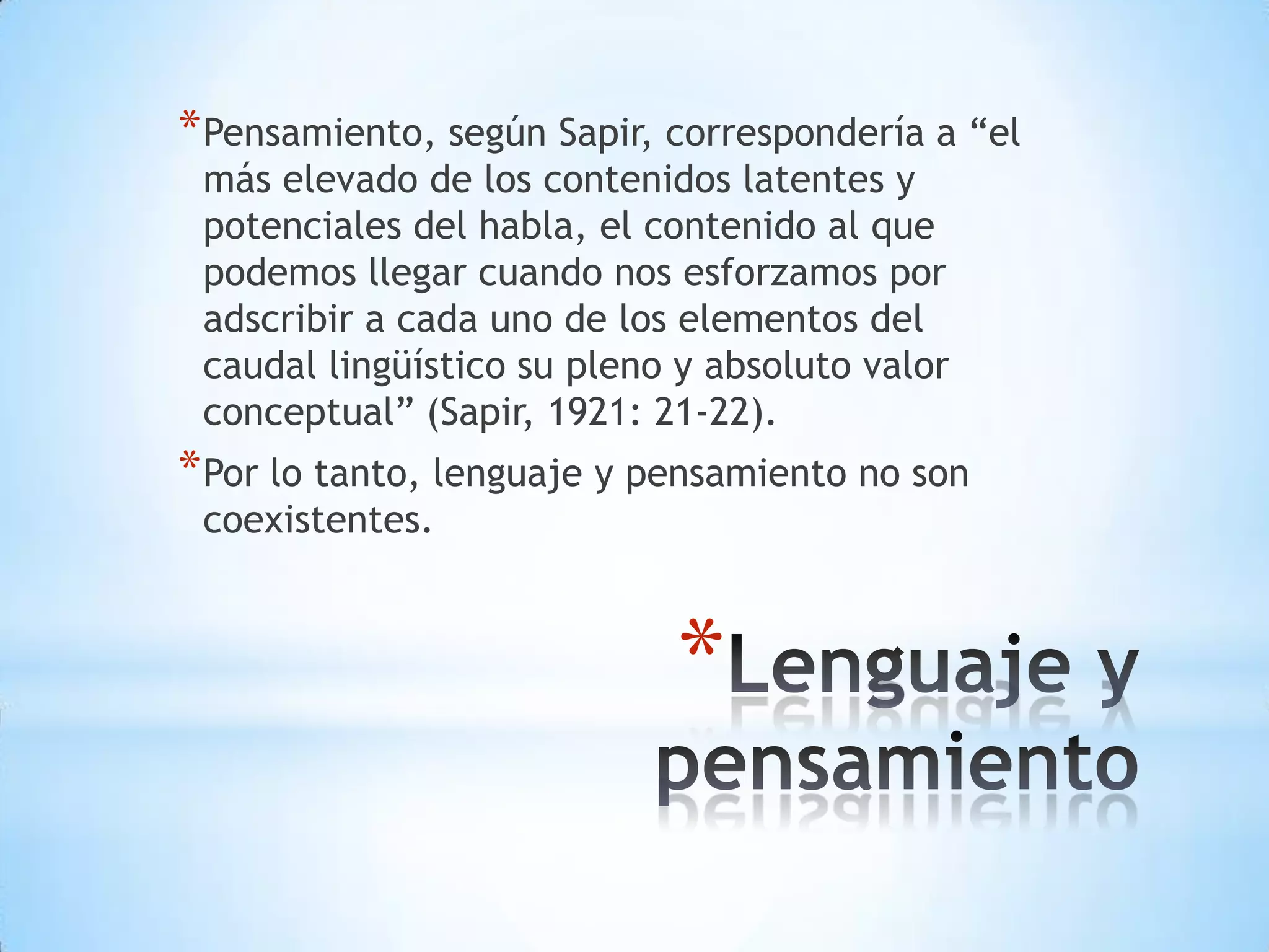 * Pensamiento, según Sapir, correspondería a “el
 más elevado de los contenidos latentes y
 potenciales del habla, el contenido al que
 podemos llegar cuando nos esforzamos por
 adscribir a cada uno de los elementos del
 caudal lingüístico su pleno y absoluto valor
 conceptual” (Sapir, 1921: 21-22).
* Por lo tanto, lenguaje y pensamiento no son
 coexistentes.



                            *
 