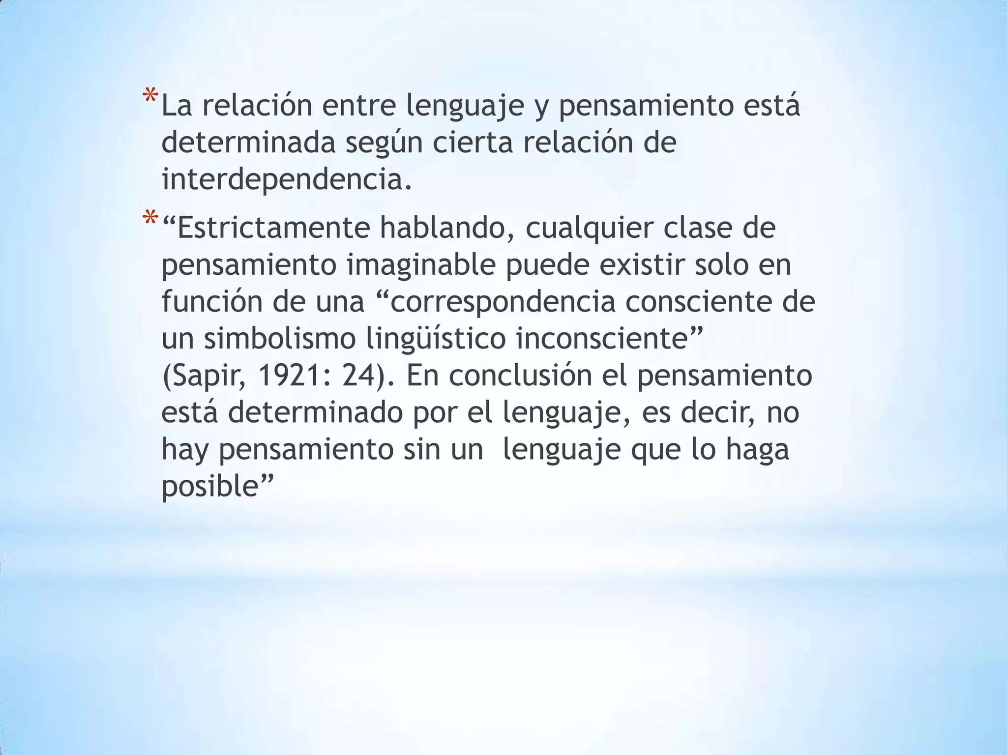 * La relación entre lenguaje y pensamiento está
 determinada según cierta relación de
 interdependencia.
* “Estrictamente hablando, cualquier clase de
 pensamiento imaginable puede existir solo en
 función de una “correspondencia consciente de
 un simbolismo lingüístico inconsciente”
 (Sapir, 1921: 24). En conclusión el pensamiento
 está determinado por el lenguaje, es decir, no
 hay pensamiento sin un lenguaje que lo haga
 posible”
 