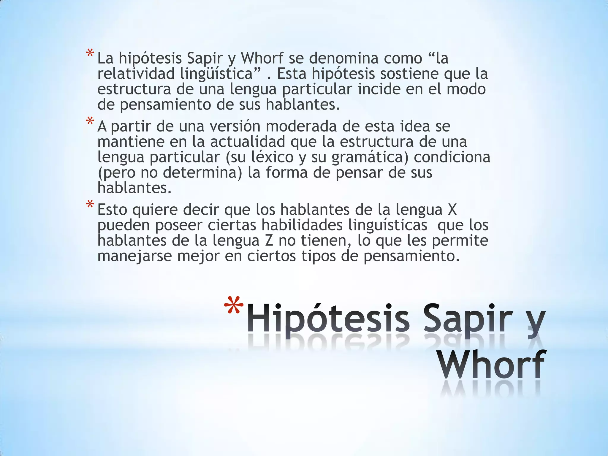 * La hipótesis Sapir y Whorf se denomina como “la
  relatividad lingüística” . Esta hipótesis sostiene que la
  estructura de una lengua particular incide en el modo
  de pensamiento de sus hablantes.
* A partir de una versión moderada de esta idea se
  mantiene en la actualidad que la estructura de una
  lengua particular (su léxico y su gramática) condiciona
  (pero no determina) la forma de pensar de sus
  hablantes.
* Esto quiere decir que los hablantes de la lengua X
  pueden poseer ciertas habilidades linguísticas que los
  hablantes de la lengua Z no tienen, lo que les permite
  manejarse mejor en ciertos tipos de pensamiento.



                   *
 