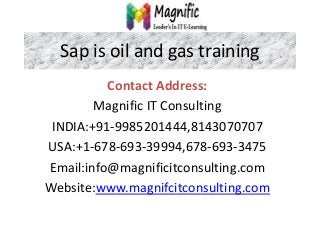 Sap is oil and gas training
Contact Address:
Magnific IT Consulting
INDIA:+91-9985201444,8143070707
USA:+1-678-693-39994,678-693-3475
Email:info@magnificitconsulting.com
Website:www.magnifcitconsulting.com
 