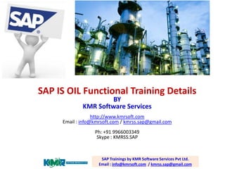 SAP IS OIL Functional Training Details BY KMR Software Services http://www.kmrsoft.com Email : info@kmrsoft.com / kmrss.sap@gmail.com Ph: +91 9966003349 Skype : KMRSS.SAP 
SAP Trainings by KMR Software Services Pvt Ltd. Email : info@kmrsoft.com / kmrss.sap@gmail.com  