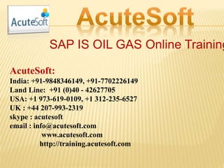 SAP IS OIL GAS Online Training
AcuteSoft:
India: +91-9848346149, +91-7702226149
Land Line: +91 (0)40 - 42627705
USA: +1 973-619-0109, +1 312-235-6527
UK : +44 207-993-2319
skype : acutesoft
email : info@acutesoft.com
www.acutesoft.com
http://training.acutesoft.com
 