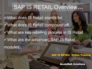 SAP IS RETAIL Overview…
What does IS Retail stands for,
What does IS Retail composed off,
What are key retailing process in IS Retail
What are the advanced SAP IS Retail
modules.
SAP IS RETAIL Online Training
AcuteSoft Solutions
 