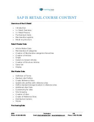 SAP IS RETAIL COURSE CONTENT 
Overview of the IS Retail 
 Introduction 
 Is- Retail Overview 
 Is- Retail Process 
 Purchasing & Sales 
 Merchandise Logistics 
 Retail org structure 
Retail Master Data 
 Article Master Data 
 Merchandise of categories 
 Creation of Merchandise categories Hierarchies 
 Creation of Articles 
 Single 
 Generic & Variant Articles 
 Creation of Structure Articles 
 Sales Set 
 Display 
Site Master Data 
 Definition of Terms 
 Maintain site Profiles 
 Create Reference Sites 
 Update site profiles with reference sites 
 Define standard storage location in reference sites 
 Additional sites Data 
 Customizing for sites 
 Site Grouping 
 Creation of sites 
 Create of Reference Sites 
 Distribution Centers 
 Stores 
Purchasing Data 
----------------------------------------------------------------------------------------------------------------------------------------------------------------------------------------------- 
INDIA Trainingicon USA 
Phone: +91-966-690-0051 Email: info@trainingicon.com | www.trainingicon.com Phone: +1-408-791-8864 
 