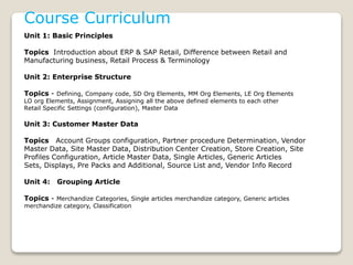 Course Curriculum
Unit 1: Basic Principles
Topics Introduction about ERP & SAP Retail, Difference between Retail and
Manufacturing business, Retail Process & Terminology
Unit 2: Enterprise Structure
Topics - Defining, Company code, SD Org Elements, MM Org Elements, LE Org Elements
LO org Elements, Assignment, Assigning all the above defined elements to each other
Retail Specific Settings (configuration), Master Data
Unit 3: Customer Master Data
Topics Account Groups configuration, Partner procedure Determination, Vendor
Master Data, Site Master Data, Distribution Center Creation, Store Creation, Site
Profiles Configuration, Article Master Data, Single Articles, Generic Articles
Sets, Displays, Pre Packs and Additional, Source List and, Vendor Info Record
Unit 4: Grouping Article
Topics - Merchandize Categories, Single articles merchandize category, Generic articles
merchandize category, Classification
 
