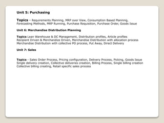 Unit 5: Purchasing
Topics - Requirements Planning, MRP over View, Consumption Based Planning,
Forecasting Methods, MRP Running, Purchase Requisition, Purchase Order, Goods Issue
Unit 6: Merchandise Distribution Planning
Topics Lean Warehouse & DC Management, Distribution profiles, Article profiles
Recipient Driven & Merchandize Driven, Merchandise Distribution with allocation process
Merchandise Distribution with collective PO process, Put Away, Direct Delivery
Unit 7: Sales
Topics - Sales Order Process, Pricing configuration, Delivery Process, Picking, Goods Issue
Single delivery creation, Collective deliveries creation, Billing Process, Single billing creation
Collective billing creating, Retail specific sales process
 